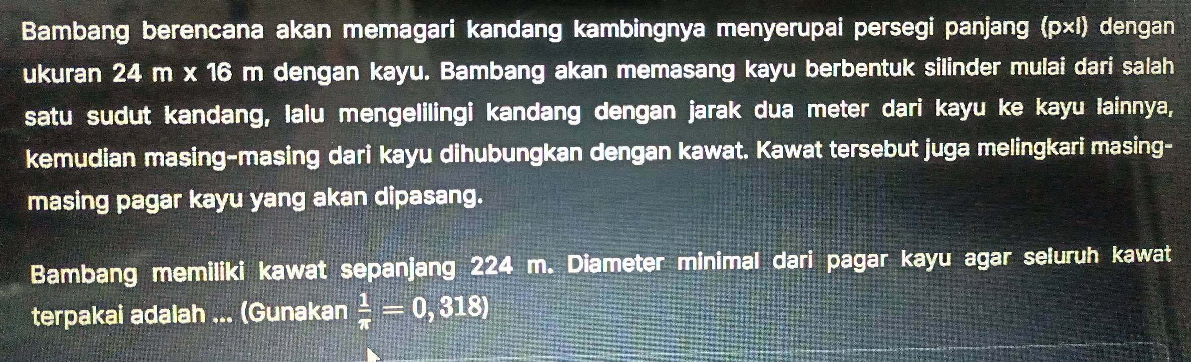 Bambang berencana akan memagari kandang kambingnya menyerupai persegi panjang (p×l) dengan 
ukuran 24 m x 16 m dengan kayu. Bambang akan memasang kayu berbentuk silinder mulai dari salah 
satu sudut kandang, lalu mengelilingi kandang dengan jarak dua meter dari kayu ke kayu lainnya, 
kemudian masing-masing dari kayu dihubungkan dengan kawat. Kawat tersebut juga melingkari masing- 
masing pagar kayu yang akan dipasang. 
Bambang memiliki kawat sepanjang 224 m. Diameter minimal dari pagar kayu agar seluruh kawat 
terpakai adalah ... (Gunakan  1/π  =0,318)