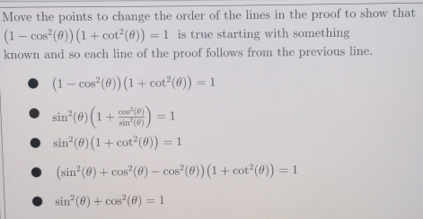 Move the points to change the order of the lines in the proof to show that
(1-cos^2(θ ))(1+cot^2(θ ))=1 is true starting with something
known and so each line of the proof follows from the previous line.
(1-cos^2(θ ))(1+cot^2(θ ))=1
sin^2(θ )(1+ cos^2(θ )/sin^2(θ ) )=1
sin^2(θ )(1+cot^2(θ ))=1
(sin^2(θ )+cos^2(θ )-cos^2(θ ))(1+cot^2(θ ))=1
sin^2(θ )+cos^2(θ )=1