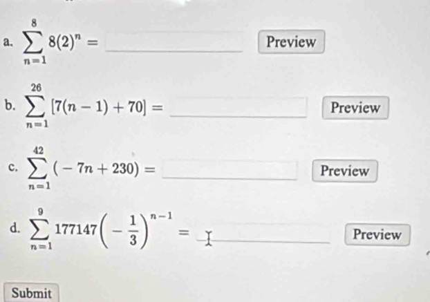 sumlimits _(n=1)^88(2)^n= _Preview 
b. sumlimits _(n=1)^(26)[7(n-1)+70]= _Preview 
c. sumlimits _(n=1)^(42)(-7n+230)= _Preview 
d. sumlimits _(n=1)^9177147(- 1/3 )^n-1= _Preview 
Submit