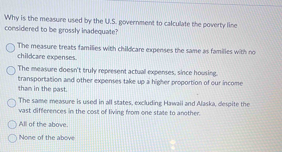 Why is the measure used by the U.S. government to calculate the poverty line
considered to be grossly inadequate?
The measure treats families with childcare expenses the same as families with no
childcare expenses.
The measure doesn't truly represent actual expenses, since housing,
transportation and other expenses take up a higher proportion of our income
than in the past.
The same measure is used in all states, excluding Hawaii and Alaska, despite the
vast differences in the cost of living from one state to another.
All of the above.
None of the above