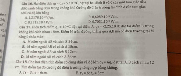 Hai điện tích q_1=q_2=5.10^(-16)C C, đặt tại hai đỉnh B và C của một tam giác đều
ABC cạnh bằng 8cm trong không khí. Cường độ điện trường tại đỉnh A của tam giác
ABC có độ lớn bằng
B. 0,6089.10^(-3)V/m. 
ềm? A. 1.2178.10^(-3)V/m D. 0,7031.10^(-3)V/m. 
tích. C. 0,3515.10^(-3)V/n n. q_2=-2,25.10^(-6)C đặt tại điểm B trong
số
Câu 17. Điện tích điểm q_1=10^(-6)C đặt tại điểm A;
* có đ
không khí cách nhau 18cm. Điểm M trên đường thẳng qua A, B mà có điện trường tại M
tỉ nó
bằng 0 thỏa mãn:
A. M nằm ngoài AB và cách B 24cm.
B. M nằm ngoài AB và cách A 18cm.
o C. M nằm ngoài AB và cách B 12cm.
D. M nằm ngoài AB và cách A 36cm.
Câu 18. Cho hai điện tích điểm có cùng dấu và độ lớn q_1=4q_2 đặt tại A, B cách nhau 12
cm. Tìm điểm tại đó cường độ điện trường tổng hợp bằng không.
A. r_1=3; r_2=6cm. B. r_1=6; r_2=3cm.