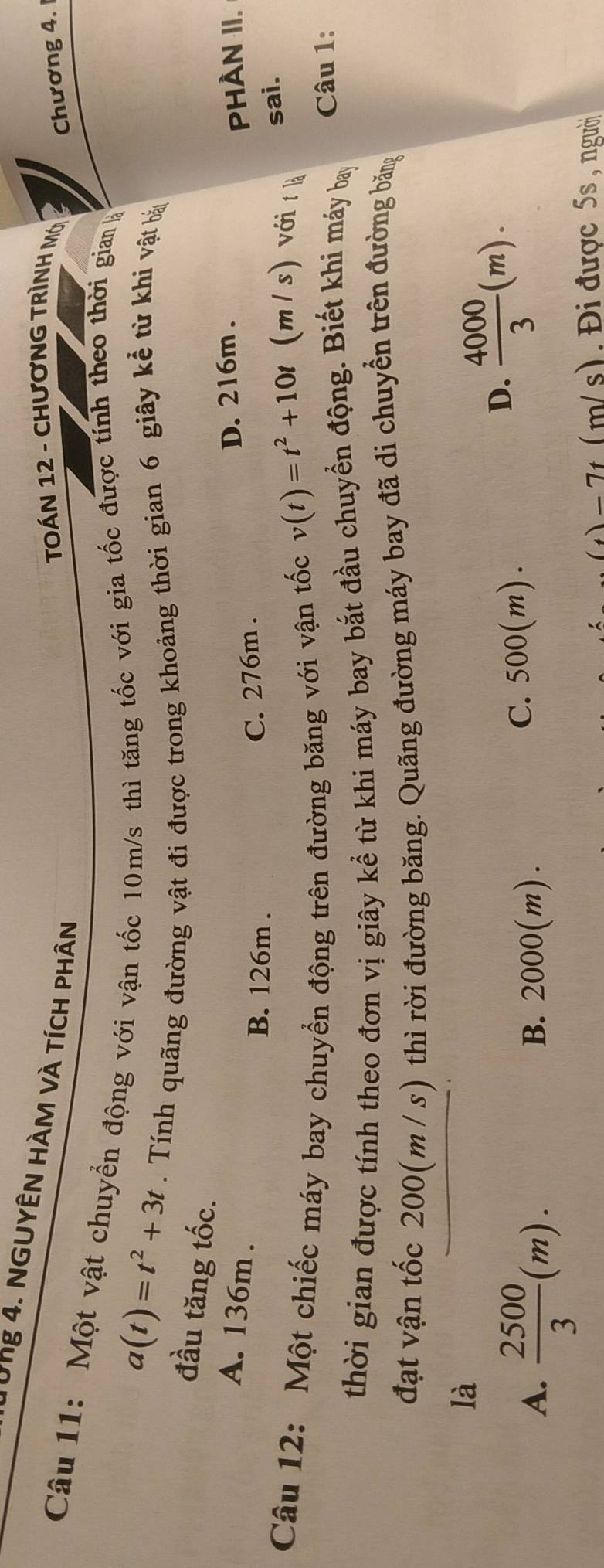 Từng 4. NGUYÊN HÀM vÀ tícH phân
TOÁN 12 - CHươNG TRÌNH Mớ
Chương 4.
Câu 11: Một vật chuyển động với vận tốc 10m/s thì tăng tốc với gia tốc được tính theo thời gian
a(t)=t^2+3t. Tính quãng đường vật đi được trong khoảng thời gian 6 giây kể từ khi vật bản
đầu tăng tốc.
D. 216m.
A. 136m. PHÀN II.
C. 276m.
B. 126m. (m / s) với t là
Câu 12: Một chiếc máy bay chuyển động trên đường băng với vận tốc
v(t)=t^2+10t sai.
thời gian được tính theo đơn vị giây kể từ khi máy bay bắt đầu chuyển động. Biết khi máy bay Câu 1:
đạt vận tốc 200(m / s) thì rời đường băng. Quãng đường máy bay đã di chuyển trên đường băng
là
A.  2500/3 (m). B. 2000(m).
C. 500(m).
D.  4000/3 (m). 
) = 7t (m/s). Đi được 5s , người