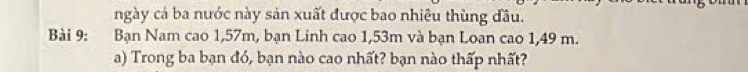 ngày cả ba nước này sản xuất được bao nhiêu thùng đầu. 
Bài 9: :Bạn Nam cao 1,57m, bạn Linh cao 1,53m và bạn Loan cao 1,49 m. 
a) Trong ba bạn đó, bạn nào cao nhất? bạn nào thấp nhất?