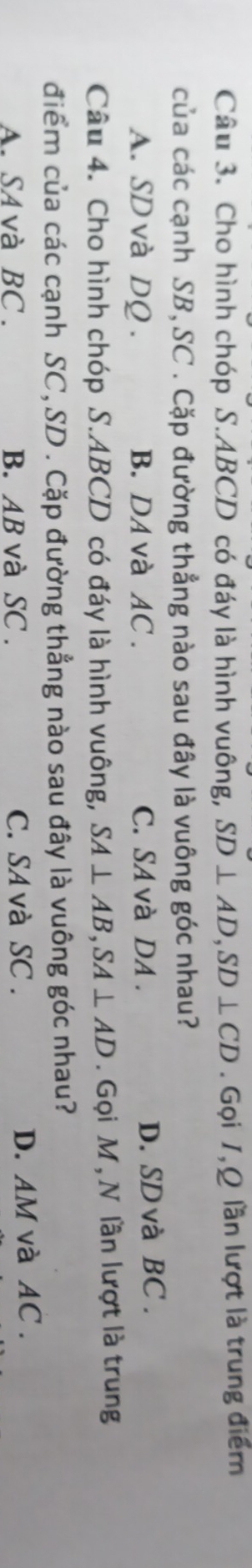 Cho hình chóp S. ABCD có đáy là hình vuông, SD⊥ AD, SD⊥ CD. Gọi 1,Q lần lượt là trung điểm
của các cạnh SB, SC. Cặp đường thẳng nào sau đây là vuông góc nhau?
A. SD và DQ. B. DA và AC. C. SA và DA. D. SDvà BC.
Câu 4. Cho hình chóp S. ABCD có đáy là hình vuông, SA⊥ AB, SA⊥ AD. Gọi M , N lần lượt là trung
điểm của các cạnh SC, SD. Cặp đường thẳng nào sau đây là vuông góc nhau?
A. SAvà BC. B. AB và SC. C. SA và SC. D. AM và AC.