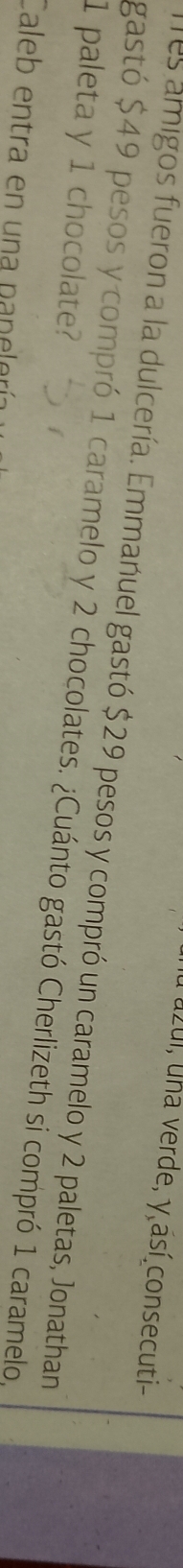 uzui, una verde, y así consecuti- 
es amigos fueron a la dulcería. Emmanuel gastó $29 pesos y compró un caramelo y 2 paletas, Jonathan
1 paleta y 1 chocolate? gastó $49 pesos y compró 1 caramelo y 2 chocolates. ¿Cuánto gastó Cherlizeth si compró 1 caramelo, 
Caleb entra en una panelería