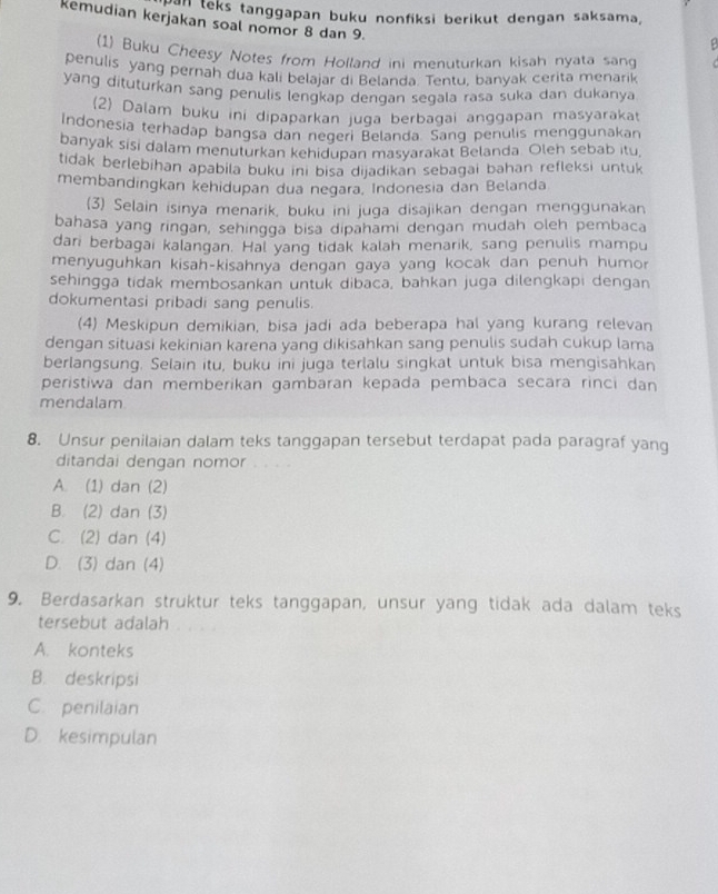 mal teks tanggapan buku nonfiksi berikut dengan saksama,
kemudian kerjakan soal nomor 8 dan 9.
1) Buku Cheesy Notes from Holland ini menuturkan kisah nyata sang
penulis yang pernah dua kali belajar di Belanda. Tentu, banyak cerita menarik
yang dituturkan sang penulis lengkap dengan segala rasa suka dan dukanya
(2) Dalam buku ini dipaparkan juga berbagai anggapan masyaraka
Indonesia terhadap bangsa dan neqeri Belanda. Sang penulis menggunakan
banyak sisi dalam menuturkan kehidupan masyarakat Belanda. Oleh sebab itu
tidak berlebihan apabila buku ini bisa dijadikan sebagai bahan refleksi untuk
membandingkan kehidupan dua negara, Indonesia dan Belanda
(3) Selain isinya menarik, buku ini juga disajikan dengan menggunakan
bahasa yang ringan, sehingga bisa dipahami dengan mudah oleh pembaca
dari berbagai kalangan. Hal yang tidak kalah menarik, sang penulis mampu
menyuguhkan kisah-kisahnya dengan gaya yang kocak dan penuh humor
sehingga tidak membosankan untuk dibaca, bahkan juga dilengkapi dengan
dokumentasi pribadi sang penulis.
(4) Meskipun demikian, bisa jadi ada beberapa hal yang kurang relevan
dengan situasi kekinian karena yang dikisahkan sang penulis sudah cukup lama
berlangsung. Selain itu, buku ini juga terlalu singkat untuk bisa mengisahkan
peristiwa dan memberikan gambaran kepada pembaca secara rinci dan
mendalam
8. Unsur penilaian dalam teks tanggapan tersebut terdapat pada paragraf yang
ditandai dengan nomor
A. (1) dan (2)
B. (2) dan (3)
C. (2) dan (4)
D. (3) dan (4)
9. Berdasarkan struktur teks tanggapan, unsur yang tidak ada dalam teks
tersebut adalah
A. konteks
B. deskripsi
C. penilaian
D. kesimpulan