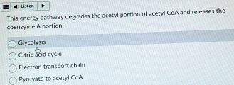 Listen
This energy pathway degrades the acetyl portion of acetyl CoA and releases the
coenzyme A portion.
Glycolysis
Citric acid cycle
Electron transport chain
Pyruvate to acetyl CoA