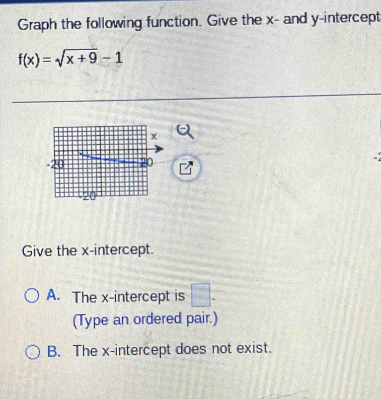 Graph the following function. Give the x - and y-intercept
f(x)=sqrt(x+9)-1
-2
Give the x-intercept.
A. The x-intercept is □ . 
(Type an ordered pair.)
B. The x-intercept does not exist.