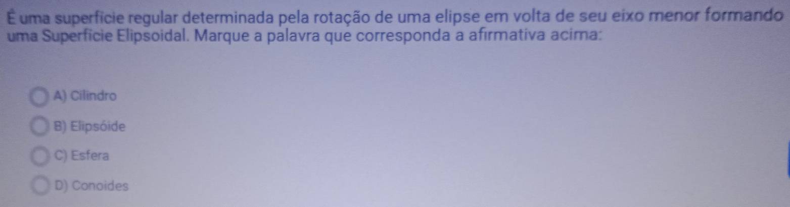 É uma superfície regular determinada pela rotação de uma elipse em volta de seu eixo menor formando
uma Superfície Elipsoidal. Marque a palavra que corresponda a afirmativa acima:
A) Cilindro
B) Elipsóide
C) Esfera
D) Conoides