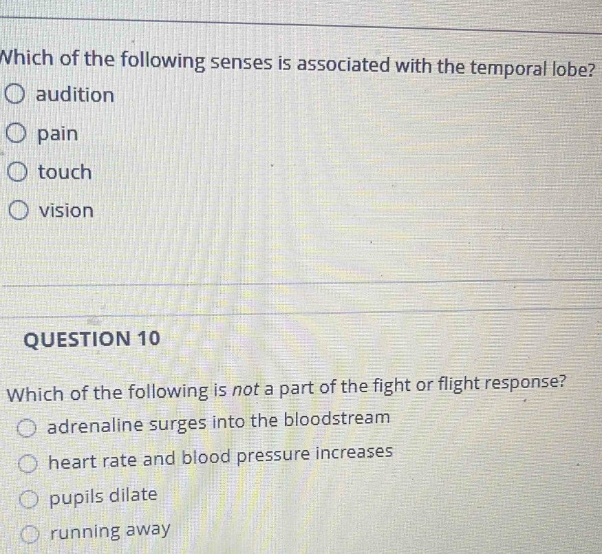 Which of the following senses is associated with the temporal lobe?
audition
pain
touch
vision
QUESTION 10
Which of the following is not a part of the fight or flight response?
adrenaline surges into the bloodstream
heart rate and blood pressure increases
pupils dilate
running away