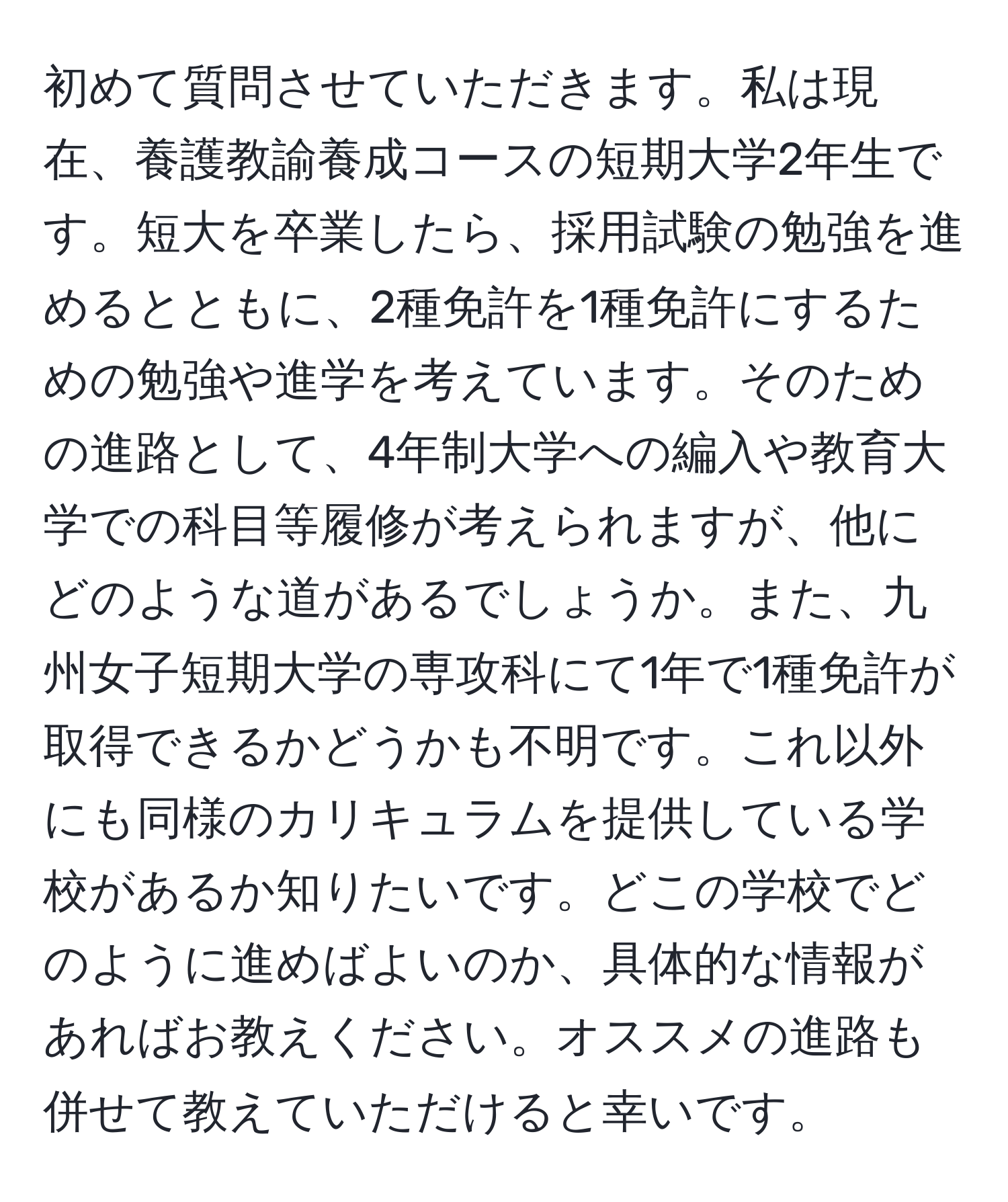 初めて質問させていただきます。私は現在、養護教諭養成コースの短期大学2年生です。短大を卒業したら、採用試験の勉強を進めるとともに、2種免許を1種免許にするための勉強や進学を考えています。そのための進路として、4年制大学への編入や教育大学での科目等履修が考えられますが、他にどのような道があるでしょうか。また、九州女子短期大学の専攻科にて1年で1種免許が取得できるかどうかも不明です。これ以外にも同様のカリキュラムを提供している学校があるか知りたいです。どこの学校でどのように進めばよいのか、具体的な情報があればお教えください。オススメの進路も併せて教えていただけると幸いです。