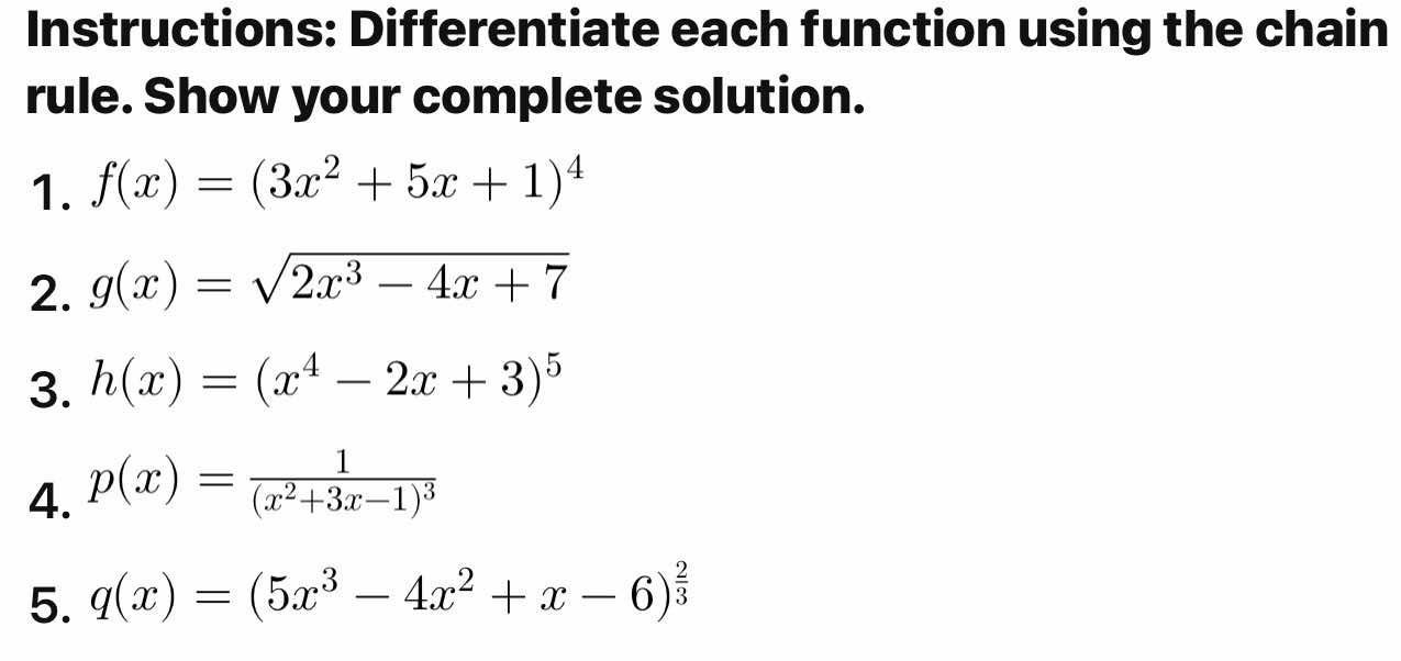 Instructions: Differentiate each function using the chain 
rule. Show your complete solution. 
1. f(x)=(3x^2+5x+1)^4
2. g(x)=sqrt(2x^3-4x+7)
3. h(x)=(x^4-2x+3)^5
4. p(x)=frac 1(x^2+3x-1)^3
5. q(x)=(5x^3-4x^2+x-6)^ 2/3 