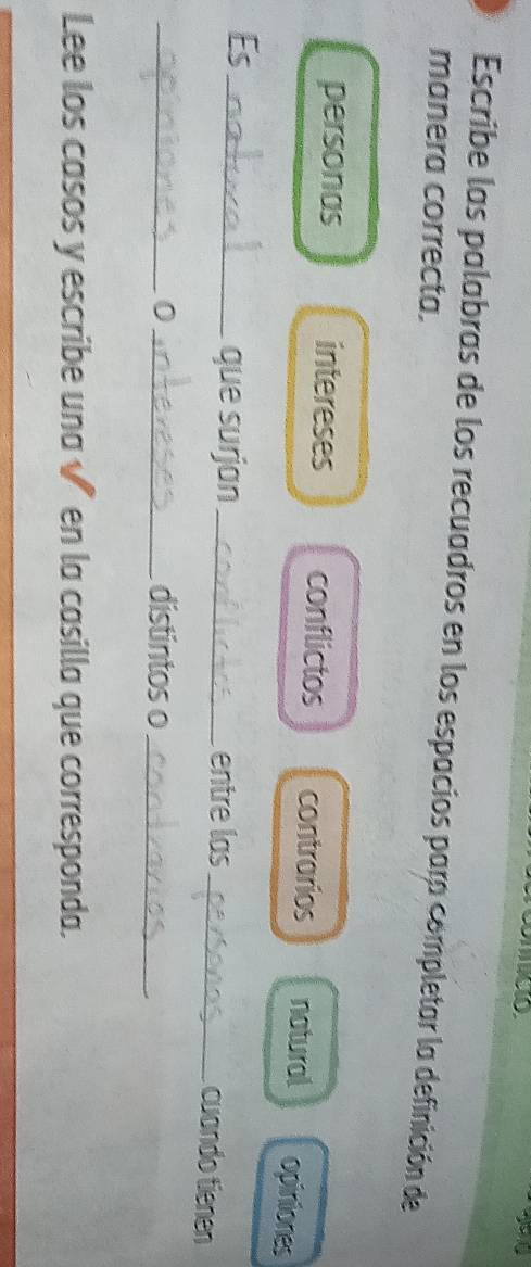 Escribe las palabras de los recuadros en los espacios para completar la definición de
manera correcta.
personas intereses conflictos contrarios natural opiniones
Es_
que surjan_ entre las_ cuando tienen
_0_ distintos o_
Lee los casos y escribe una √ en la casilla que corresponda.