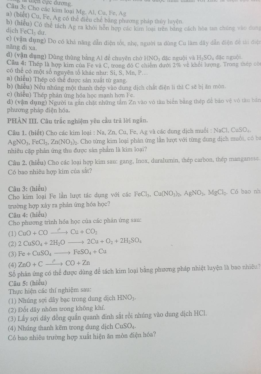 là tiện cực dương.
Câu 3: Cho các kim loại Mg, Al, Cu, Fe, Ag
a) (biết) Cu, Fe, Ag có thể điều chế bằng phương pháp thủy luyện.
b) (hiểu) Có thể tách Ag ra khỏi hỗn hợp các kim loại trên bằng cách hòa tan chúng vào dung
dịch Fe Cl_3 dư.
c) (vận dụng) Do có khả năng dẫn điện tốt, nhẹ, người ta dùng Cu làm dây dẫn điện để tải điệt
năng đi xa. H_2SO_4 đặc nguội.
d) (vận dụng) Dùng thùng bằng Al để chuyên chở HNO_3 đặc nguội và
Câu 4: Thép là hợp kim của Fe và C, trong đó C chiếm dưới 2% về khối lượng. Trong thép cót
có thể có một số nguyên tố khác như: Si, S, Mn, P...
a) (hiểu) Thép có thể được sản xuất từ gang.
b) (hiểu) Nếu nhúng một thanh thép vào dung dịch chất điện li thì C sẽ bị ăn mòn.
c) (hiểu) Thép phản ứng hóa học mạnh hợn Fe.
d) (vận dụng) Người ta găn chặt những tầm Zn vào vỏ tàu biển bằng thép đế bảo vệ vỏ tàu bản
phương pháp điện hóa.
PHÀN III. Câu trắc nghiệm yêu cầu trả lời ngắn.
Câu 1. (biết) Cho các kim loại : Na, Zn, Cu, Fe, Ag và các dung dịch muối : NaCl,CuSO_4.
AgNO_3,FeCl_2,Zn(NO_3) 2. Cho từng kim loại phản ứng lần lượt với từng dung dịch muối, có ba
nhiêu cặp phản ứng thu được sản phẩm là kim loại?
Câu 2. (hiểu) Cho các loại hợp kim sau: gang, Inox, duralumin, thép carbon, thép manganese.
Có bao nhiêu hợp kim của sắt?
Câu 3: (hiểu)
Cho kim loại Fe lần lượt tác dụng với các FeCl_3,Cu(NO_3)_2,AgNO_3,MgCl_2. Có bao nh
trường hợp xảy ra phản ứng hóa học?
Câu 4: (hiểu)
Cho phương trình hóa học của các phản ứng sau:
(1) CuO+COxrightarrow r°Cu+CO_2
(2) 2CuSO_4+2H_2Oto 2Cu+O_2+2H_2SO_4
(3) Fe+CuSO_4to FeSO_4+Cu
(4) ZnO+Cxrightarrow ^circ CO+Zn
Số phản ứng có thể được dùng để tách kim loại bằng phương pháp nhiệt luyện là bao nhiêu?
Câu 5: (hiểu)
Thực hiện các thí nghiệm sau:
(1) Nhúng sợi dây bạc trong dung dịch HNO_3.
(2) Đốt dây nhôm trong không khí.
(3) Lấy sợi dây đồng quấn quanh đinh sắt rồi nhúng vào dung dịch HCl.
(4) Nhúng thanh kẽm trong dung dịch CuSO_4.
Có bao nhiêu trường hợp xuất hiện ăn mòn điện hóa?