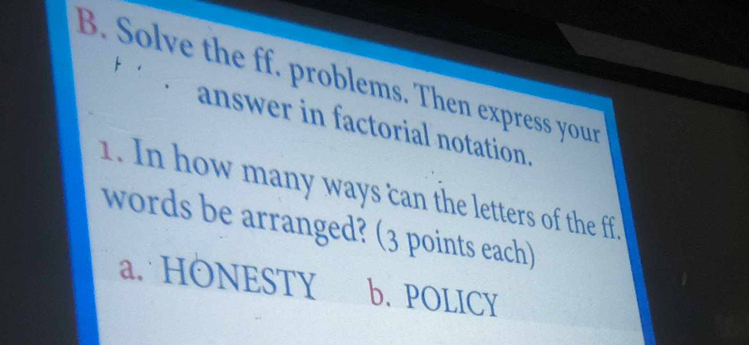 Solve the ff. problems. Then express your
answer in factorial notation.
1. In how many ways can the letters of the ff.
words be arranged? (3 points each)
a. HONESTY b. POLICY