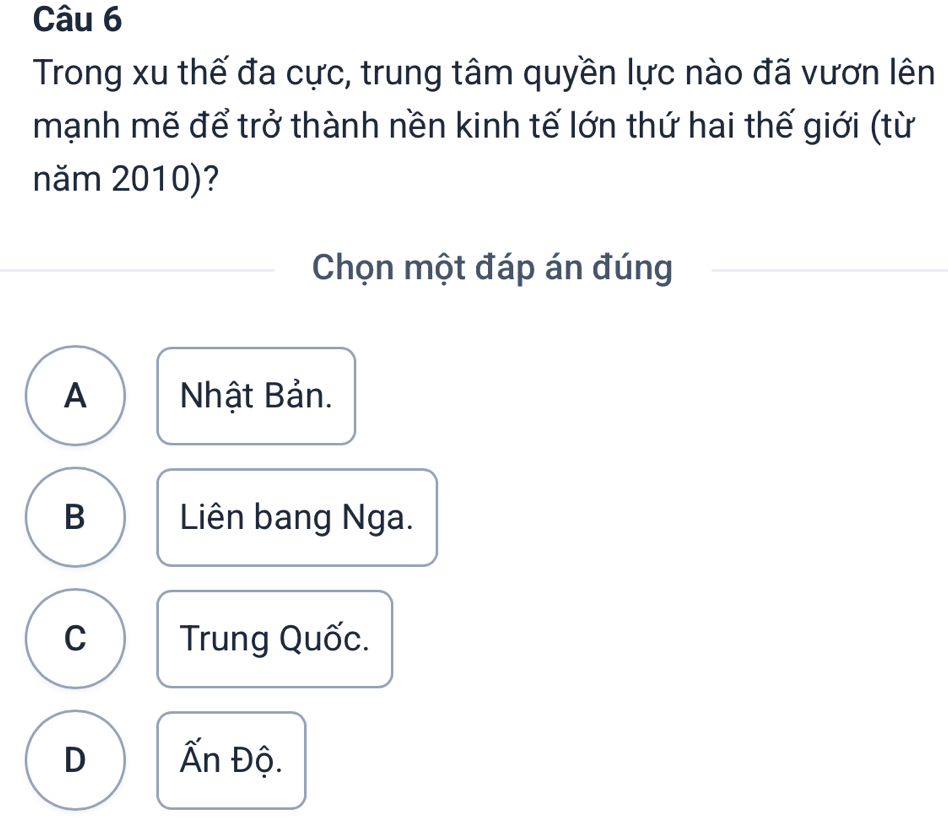 Trong xu thế đa cực, trung tâm quyền lực nào đã vươn lên
mạnh mẽ để trở thành nền kinh tế lớn thứ hai thế giới (từ
năm 2010)?
Chọn một đáp án đúng
A Nhật Bản.
B Liên bang Nga.
C Trung Quốc.
D Ấn Độ.