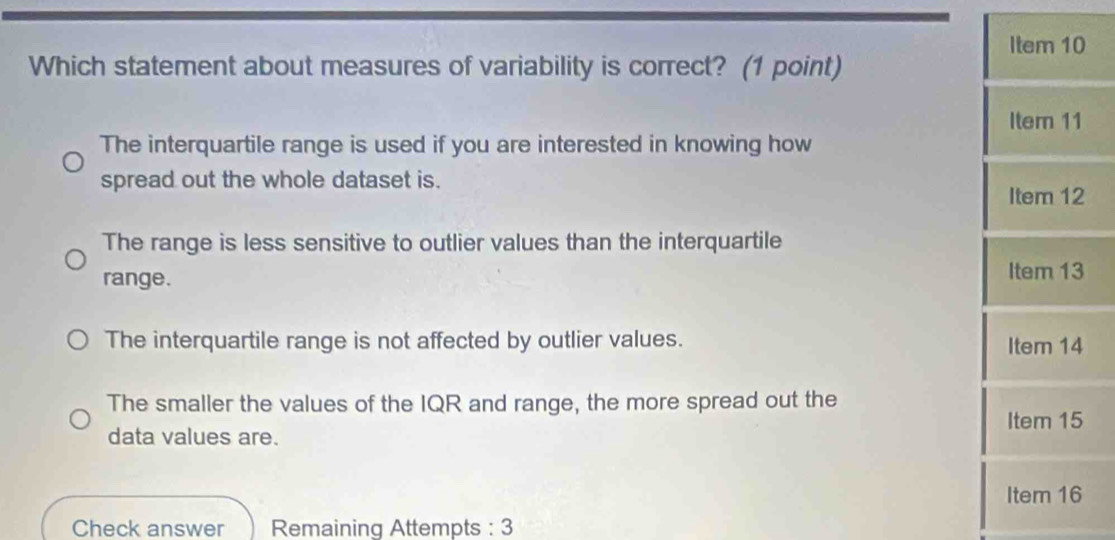 Item 10
Which statement about measures of variability is correct? (1 point)
Iter 11
The interquartile range is used if you are interested in knowing how
spread out the whole dataset is.
Item 12
The range is less sensitive to outlier values than the interquartile
range. Item 13
The interquartile range is not affected by outlier values. Item 14
The smaller the values of the IQR and range, the more spread out the
Item 15
data values are.
Item 16
Check answer Remaining Attempts : 3