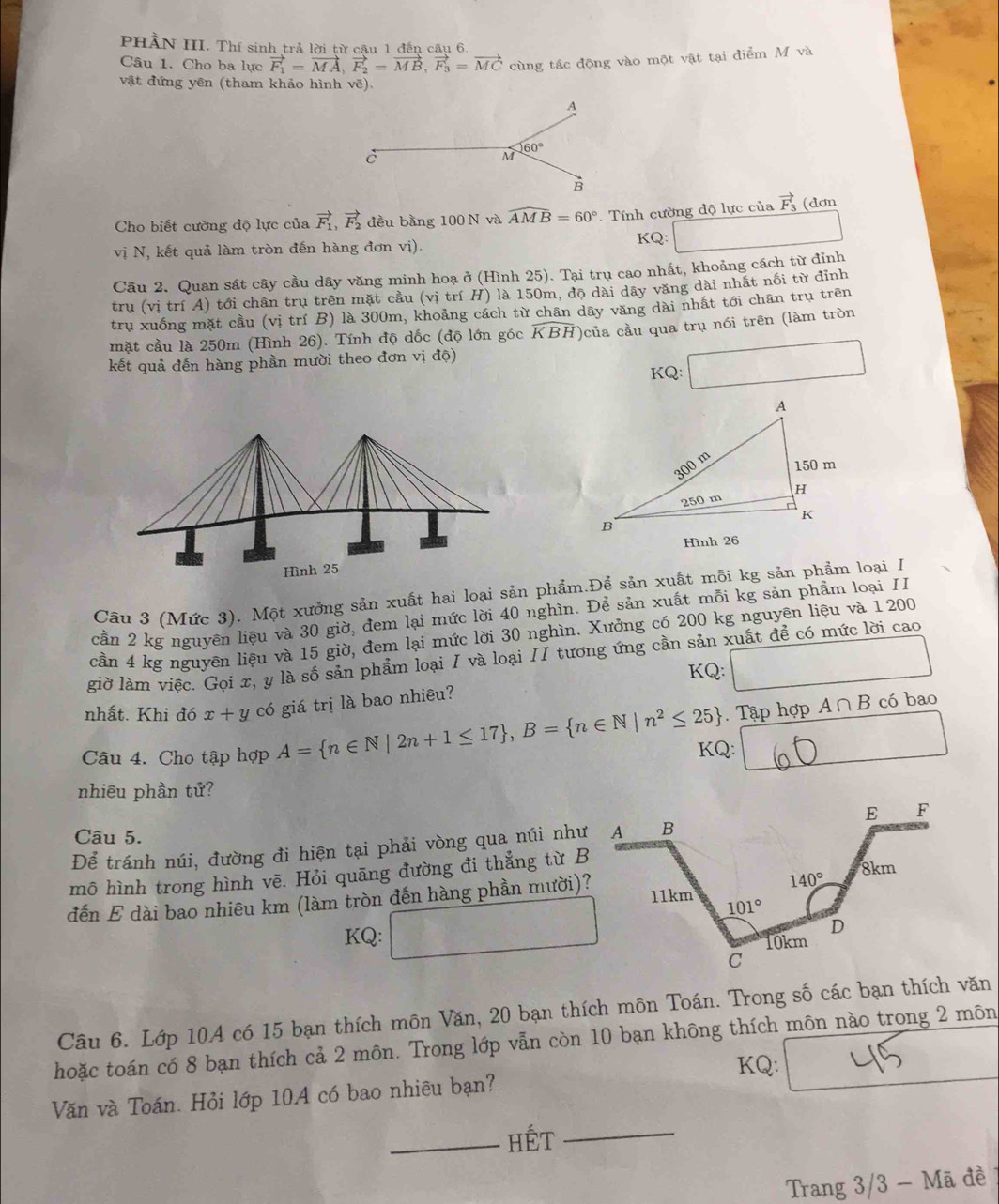 PHẢN III. Thí sinh trả lời từ câu 1 đến câu 6.
Câu 1. Cho ba lực vector F_1=vector MA,vector F_2=vector MB,vector F_3=vector MC cùng tác động vào một vật tại điểm M và
vật đứng yên (tham khảo hình vẽ).
Cho biết cường độ lực của vector F_1,vector F_2 đều bằng 100 N và widehat AMB=60°. Tính cường độ lực của vector F_3 (dơn
vị N, kết quả làm tròn đến hàng đơn vị).
KQ:
Câu 2. Quan sát cây cầu dây văng minh hoạ ở (Hình 25). Tại trụ cao nhất, khoảng cách từ đỉnh
trụ (vị trí A) tới chân trụ trên mặt cầu (vị trí H) là 150m, độ dài dây văng dài nhất nối từ đỉnh
trụ xuống mặt cầu (vị trí B) là 300m, khoảng cách từ chân dây văng dài nhất tới chân trụ trên
mặt cầu là 250m (Hình 26). Tính độ dốc (độ lớn góc KBH)của cầu qua trụ nói trên (làm tròn
kết quả đến hàng phần mười theo đơn vị độ)
KQ:
Câu 3 (Mức 3). Một xưởng sản xuất hai loại sản phẩm.Để sản xuất mỗi kg sản phẩm loại I
cần 2 kg nguyên liệu và 30 giờ, đem lại mức lời 40 nghìn. Để sản xuất mỗi kg sản phẩm loại II
cần 4 kg nguyên liệu và 15 giờ, đem lại mức lời 30 nghìn. Xưởng có 200 kg nguyên liệu và 1200
giờ làm việc. Gọi x, y là số sản phẩm loại I và loại II tương ứng cần sản xuất để có mức lời cao
KQ: □
nhất. Khi đó x+y có giá trị là bao nhiêu?
Câu 4. Cho tập hợp A= n∈ N|2n+1≤ 17 ,B= n∈ N|n^2≤ 25 KQ: . Tập hợp A∩ B
có bao
1/2
nhiêu phần tử?
Câu 5.
Để tránh núi, đường đi hiện tại phải vòng qua núi như
mô hình trong hình vē. Hỏi quāng đường đi thẳng từ B
đến E dài bao nhiêu km (làm tròn đến hàng phần mười)?
KQ:
Câu 6. Lớp 10A có 15 bạn thích môn Văn, 20 bạn thích môn Toán. Trong số các bạn thích văn
hoặc toán có 8 bạn thích cả 2 môn. Trong lớp vẫn còn 10 bạn không thích môn nào trong 2 môn
KQ:
Văn và Toán. Hỏi lớp 10A có bao nhiêu bạn?
_hÉt_
Trang 3/3 - Mã đề