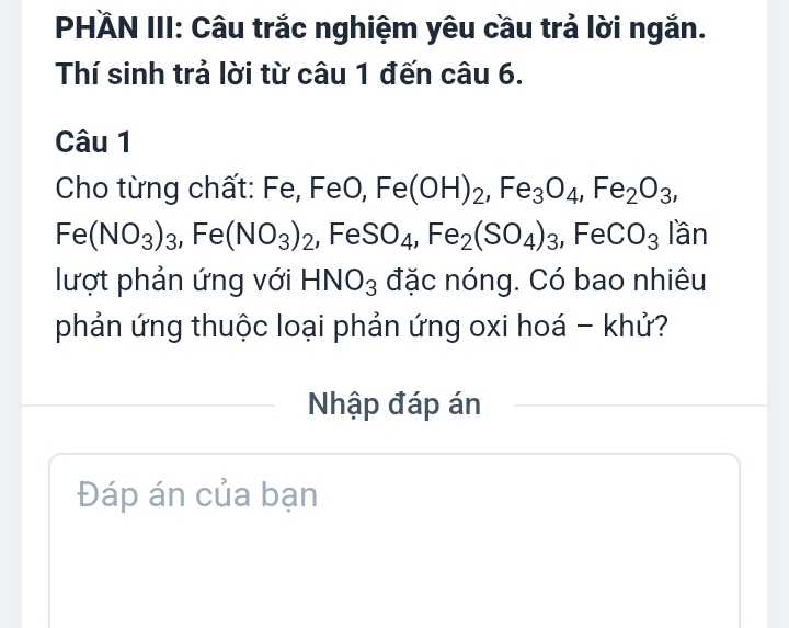 PHÄN III: Câu trắc nghiệm yêu cầu trả lời ngắn. 
Thí sinh trả lời từ câu 1 đến câu 6. 
Câu 1 
Cho từng chất: Fe, FeO, Fe(OH)_2, Fe_3O_4, Fe_2O_3,
Fe(NO_3)_3, Fe(NO_3)_2 ,Fe SO_4, Fe_2(SO_4)_3, FeCO_3 lần 
lượt phản ứng với HNO_3 đặc nóng. Có bao nhiêu 
phản ứng thuộc loại phản ứng oxi hoá - khử? 
Nhập đáp án 
Đáp án của bạn