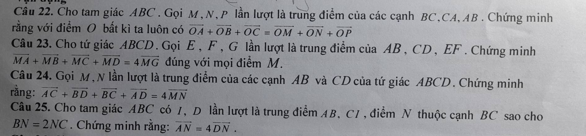 Cho tam giác ABC. Gọi M, N, P lần lượt là trung điểm của các cạnh BC, CA, AB. Chứng minh 
rằng với điểm O bất kì ta luôn có vector OA+vector OB+vector OC=vector OM+vector ON+vector OP
Câu 23. Cho tứ giác ABCD. Gọi E , F , G lần lượt là trung điểm của AB , CD , EF. Chứng minh
vector MA+vector MB+vector MC+vector MD=4vector MG đúng với mọi điểm M. 
Câu 24. Gọi M, N lần lượt là trung điểm của các cạnh AB và CD của tứ giác ABCD. Chứng minh 
rằng: vector AC+vector BD+vector BC+vector AD=4vector MN
Câu 25. Cho tam giác ABC có 1, Dô lần lượt là trung điểm AB, C1, điểm N thuộc cạnh BC sao cho
BN=2NC. Chứng minh rằng: vector AN=4vector DN.