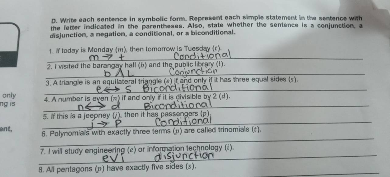 Write each sentence in symbolic form. Represent each simple statement in the sentence with 
the letter indicated in the parentheses. Also, state whether the sentence is a conjunction, a 
disjunction, a negation, a conditional, or a biconditional. 
1. If today is Monday (m), then tomorrow is Tuesday (t). 
2. I visited the barangay hall (b) and the public library (l). 
3. A triangle is an equilateral triangle (e) if and only if it has three equal sides (s). 
_ 
only 
ng is 4. A number is even (π) if and only if it is divisible by 2 (d). 
5. If this is a jeepney (j), then it has passengers (p 
ent, 
_ 
_ 
6. Polynomials with exactly three terms (p) are called trinomials (t). 
_ 
7. I will study engineering (e) or information technology (i). 
_ 
8. All pentagons (p) have exactly five sides (s).