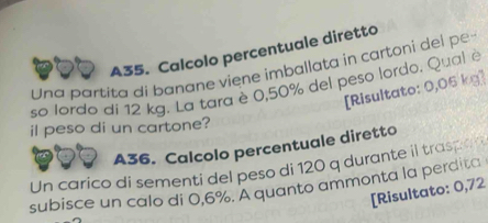 A35. Calcolo percentuale diretto 
Una partita di banane viene imballata in cartoni del pe 
so lordo di 12 kg. La tara è 0,50% del peso lordo. Qual è 
[Risultato: 0,06 kg ] 
il peso di un cartone? 
A36. Calcolo percentuale diretto 
Un carico di sementi del peso di 120 q durante il tras 
subisce un calo di 0,6%. A quanto ammonta la perdita 
[Risultato: 0,72