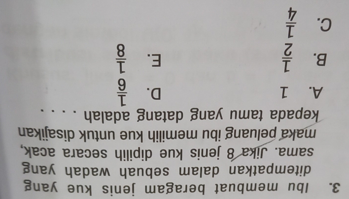 Ibu membuat beragam jenis kue yang
ditempatkan dalam sebuah wadah yang
sama. Jika 8 jenis kue dipilih secara acak,
maka peluang ibu memilih kue untuk disajikan
kepada tamu yang datang adalah . . . .
A. 1 D.  1/6 
B.  1/2   1/8 
E.
C.  1/4 