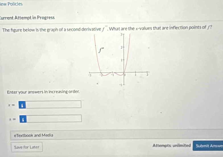 Iew Policies
Current Attempt in Progress
The figure below is the graph of a second derivative f''. What are the x-values that are inflection points of ?
Enter your answers in increasing order.
x= i
x= i
eTextbook and Media
Save for Later Attempts: unlimited Submit Answe