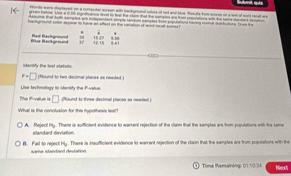 Submít quiz
Words were displayed on a computer screen with background colors of red and blue. Rlesults from scores on a lest of word recall ars
given below. Use a 0.05 significance level to test the claim that the samples are from populations with the same standard deviation
Assume that both samples are independent simple random samples from populations having normal distributions. Does the
background color appear to have an effect on the variation of word recall scores?
n B
Red Background 35 15.27 5.98
Blue Background 37 12.15 5.41
Identify the test statistic.
F=□ (Round to two decimal places as needed.)
Use technology to identify the P -value.
The P -value is □. (Round to three decimal places as needed.)
What is the conclusion for this hypothesis test?
A. Reject H_0. There is sufficient evidence to warrant rejection of the claim that the samples are from populations with the same
standard deviation.
B. Fail to reject H_0. There is insufficient evidence to warrant rejection of the claim that the samples are from populations with the
same standard deviation
Time Remaining: 01:10:34 Next