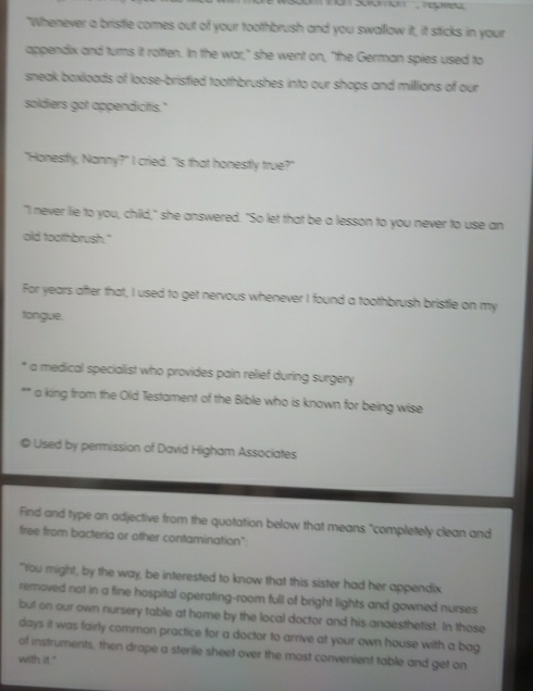 "Whenever a bristle comes out of your toothbrush and you swallow it, it sticks in your 
appendix and turns it rotten. In the war," she went on, "the German spies used to 
sneak baxloads of loose-brisfied toothbrushes into our shops and milllions of our 
soldiers got appendicitis." 
"Honestfly, Nanny?" I cried. "Is that honestfly true?" 
"I never lie to you, child," she answered. "So let that be a lesson to you never to use an 
old toothbrush." 
For years after that, I used to get nervous whenever I found a toothbrush bristle on my 
tongue. 
* a medical specialist who provides pain relief during surgery 
. a king from the Old Testament of the Bible who is known for being wise 
© Used by permission of David Higham Associates 
Find and type an adjective from the quotation below that means "completely clean and 
free from bacteria or other contamination": 
"You might, by the way, be interested to know that this sister had her appendix 
removed not in a fine hospital operating-room full of bright lights and gowned nurses 
but on our own nursery table at home by the local doctor and his anaesthetist. In those
days it was fairly common practice for a doctor to arrive at your own house with a bag 
of instruments, then drape a sterile sheet over the most convenient table and get on 
with it."