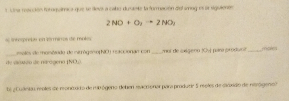 Una reacción fotoquímica que se lleva a cabo durante la formación del smog es la siguiente
2NO+O_2to 2NO_2
aj interpretar en términos de moles: 
_moles de monôxido de nitrôgeno(NO) reaccionan con _mol de oxígeno (O_2) para producir _moles 
de dióxido de nitrógeno (NO_2)
bj ¿Cuántas moles de monóxido de nitrógeno deben reaccionar para producir 5 moles de dióxido de nitrógero?