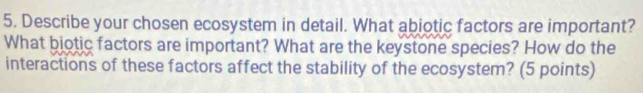 Describe your chosen ecosystem in detail. What abiotic factors are important? 
What biotic factors are important? What are the keystone species? How do the 
interactions of these factors affect the stability of the ecosystem? (5 points)