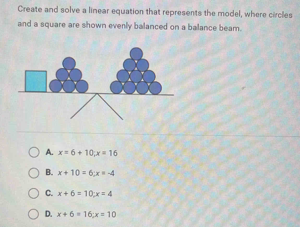 Create and solve a linear equation that represents the model, where circles
and a square are shown evenly balanced on a balance beam.
A. x=6+10; x=16
B. x+10=6; x=-4
C. x+6=10; x=4
D. x+6=16; x=10