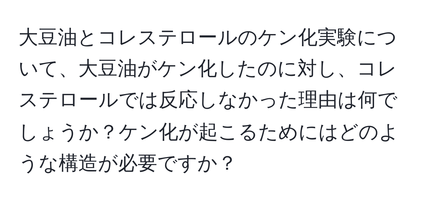 大豆油とコレステロールのケン化実験について、大豆油がケン化したのに対し、コレステロールでは反応しなかった理由は何でしょうか？ケン化が起こるためにはどのような構造が必要ですか？