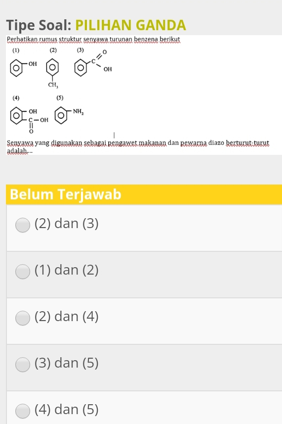 Tipe Soal: PILIHAN GANDA
Perhatikan rumus struktur senyawa turunan benzena berikut
(1) (2)
□^(OH) odot beginarrayr  ^0)010'_an
1
CH_3
(4) (5)
 enclosecircleO[O^(OH) enclosecircle1^((O-NH_2)) 
Senyawa yang digunakan sebagai pengawet makanan dan pewarna diazo berturut-turut
adalah....
Belum Terjawab
(2) dan (3)
(1) dan (2)
(2) dan (4)
(3) dan (5)
(4) dan (5)