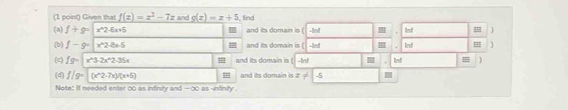 Given that f(x)=x^2-7x and g(x)=x+5 find 
(a) f+g=|x^(wedge)2-6x+5 = and its domain is ( -!n! Inf ] 
(b) f-g=|x^(wedge)2-8x-5 and its domain is ( -Inf = . Inf = 
(c) fg=x^(wedge)3-2x^(wedge)2-35x , and its domain is ( -Inf Inf =
(d) f/g=(x^(wedge)2-7x)/(x+5) and its domain is x!= -5
Note: If needed enter 00 as infinity and — ∞ as -infinity .