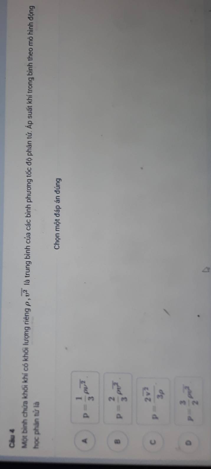 Một bình chứa khối khí có khối lượng riêng ρ , overline v^2 là trung bình của các bình phương tốc độ phân tứ. Áp suất khí trong bình theo mô hình động
học phân tử là
Chọn một đáp án đúng
A p= 1/3 rho overline nu^2.
B p= 2/3 rho overline v^2.
C p=frac 2overline v^23rho .
D p= 3/2 rho overline v^2