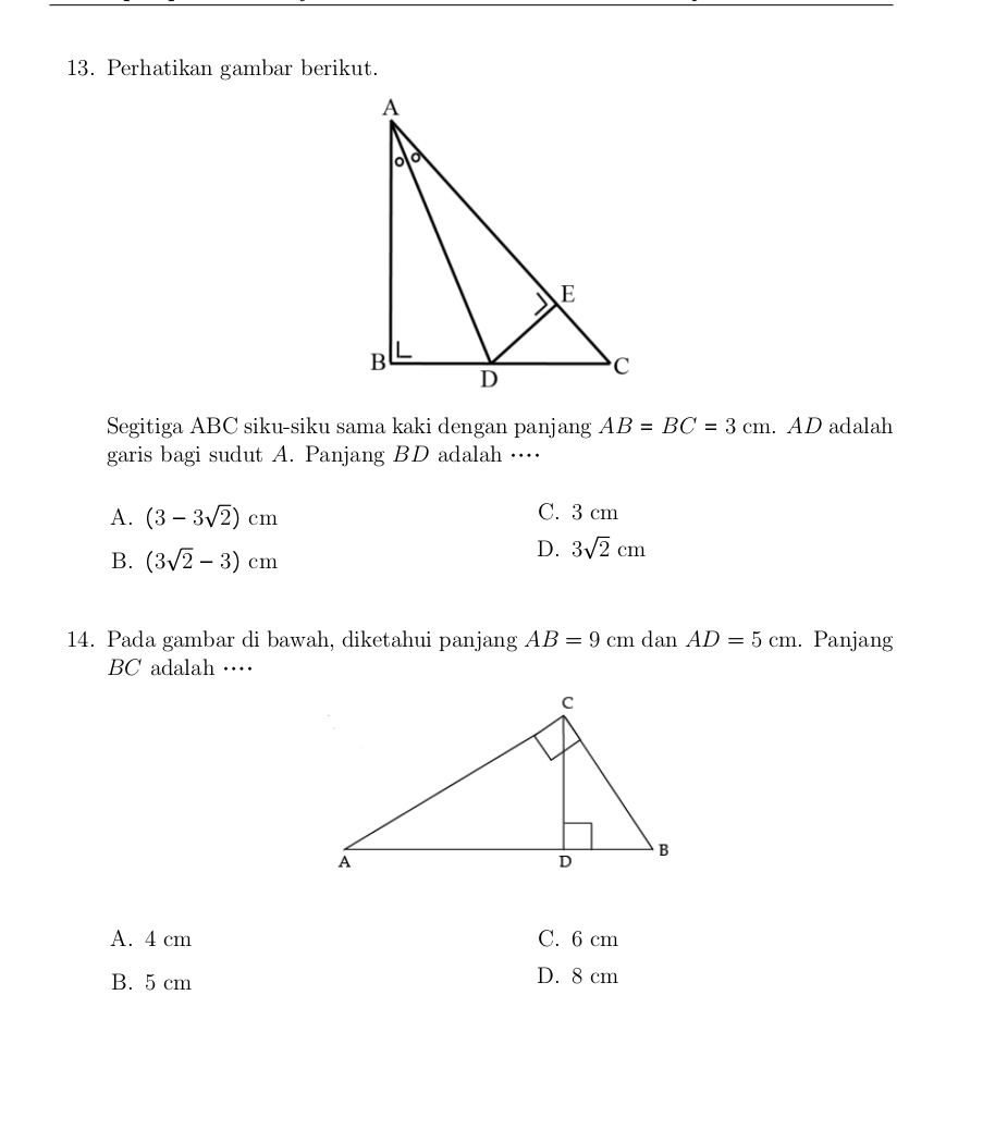 Perhatikan gambar berikut.
Segitiga ABC siku-siku sama kaki dengan panjang AB=BC=3cm. AD adalah
garis bagi sudut A. Panjang BD adalah …⋅
A. (3-3sqrt(2))cm C. 3 cm
B. (3sqrt(2)-3)cm
D. 3sqrt(2)cm
14. Pada gambar di bawah, diketahui panjang AB=9cm dan AD=5cm. Panjang
BC adalah …
A. 4 cm C. 6 cm
B. 5 cm
D. 8 cm