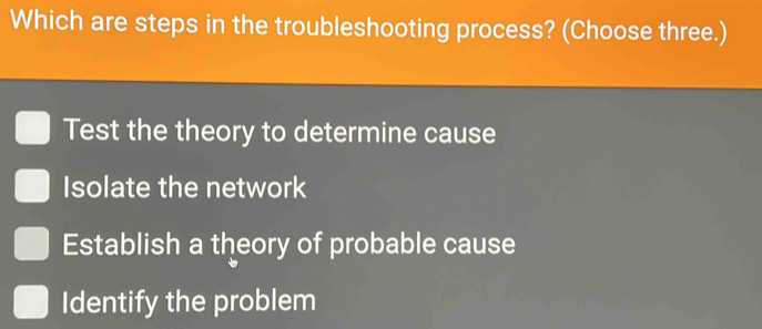 Which are steps in the troubleshooting process? (Choose three.)
Test the theory to determine cause
Isolate the network
Establish a theory of probable cause
Identify the problem