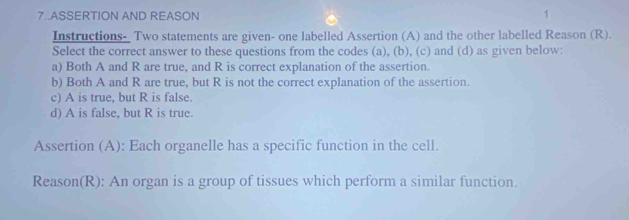 7..ASSERTION AND REASON
1
Instructions- Two statements are given- one labelled Assertion (A) and the other labelled Reason (R).
Select the correct answer to these questions from the codes (a), (b), (c) and (d) as given below:
a) Both A and R are true, and R is correct explanation of the assertion.
b) Both A and R are true, but R is not the correct explanation of the assertion.
c) A is true, but R is false.
d) A is false, but R is true.
Assertion (A): Each organelle has a specific function in the cell.
Reason(R): An organ is a group of tissues which perform a similar function.