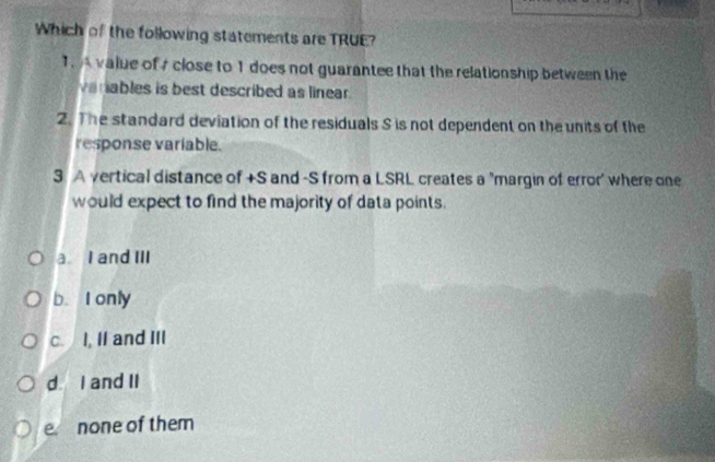 Which of the following statements are TRUE?
1. A value of close to 1 does not guarantee that the relationship between the
vanables is best described as linear.
2. The standard deviation of the residuals S is not dependent on the units of the
response variable.
3. A vertical distance of +S and -S from a LSRL creates a "margin of error' where one
would expect to find the majority of data points.
a I and III
b. I only
c. I, II and III
d I and II
e none of them