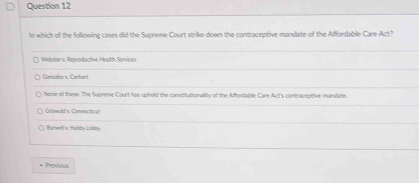 In which of the following cases did the Supreme Court strike down the contraceptive mandate of the Affordable Care Act?
Webster v. Reproductive Health Services
Garcales v. Carhart
None of these. The Supreme Court has upheld the constitutionality of the Affordable Care Act's contraceptive mandate.
Griswold « Comnecticut
* Burwel v Hobby Lobby 
Previous