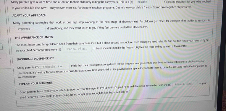 Many parents give a lot of time and attention to their child only during the early years. This is a (4) mistake it's just as important for you to be involved 
in your child's life also now - ~maybe even more so. Participate in school programs. Get to know your child's friends. Spend time together. Stay involved. 
ADAPT YOUR APPROACH 
Many parenting strategies that work at one age stop working at the next stage of develop-ment. As children get older; for example, their ability to reason (5) 
improves dramatically, and they won't listen to you if they feel they are treated like little children. 
THE IMPORTANCE OF LIMITS 
The most important thing children need from their parents is love, but a close second is structure. Even teenagers need rules. Be firm but fair. Relax your rules bit by bit 
as your child demonstrates more (6) Nhập câu trá lời... . If he or she can't handle the freedom, tighten the reins and try again in a few months. 
ENCOURAGE INDEPENDENCE 
Many parents (7) Nhập câu trà lới... think that their teenager's strong desire for the freedom to organize their own lives means rebelliousness, disobedience or 
disrespect. It's healthy for adolescents to push for autonomy. Give your children the psychological space they need to lear to be self-reliant, and resist the temptation to 
micromanage. 
EXPLAIN YOUR DECISIONS 
Good parents have expec-tations but, in order for your teenager to live up to them, your rules and decisions have to be clear and (8) Nhập cau tral as your 
child becomes more adept at rea-soning, it's no longer good enough to say "because I said so."