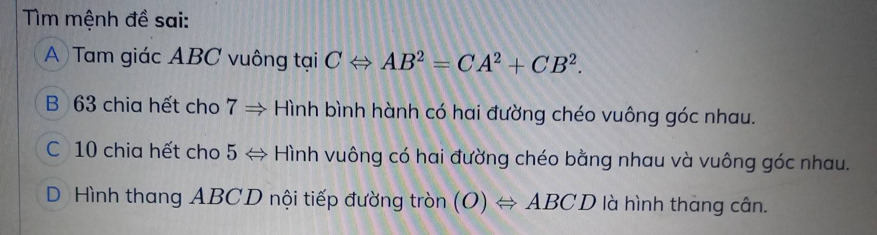 Tìm mệnh đề sai:
A Tam giác ABC vuông tại CLeftrightarrow AB^2=CA^2+CB^2.
B 63 chia hết cho 7Rightarrow Hình bình hành có hai đường chéo vuông góc nhau.
C 10 chia hết cho 5 → Hình vuông có hai đường chéo bằng nhau và vuông góc nhau.
D Hình thang ABCD nội tiếp đường tròn (O)Leftrightarrow ABCD là hình tháng cân.