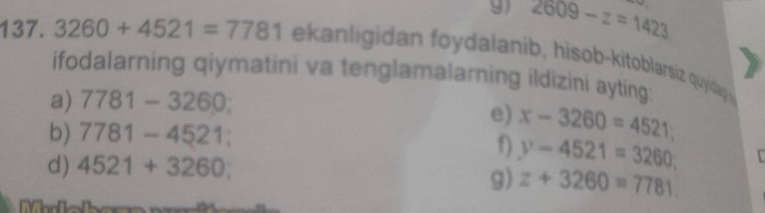 2609-z=1423
137. 3260+4521=7781 ekan ligidan foydalanib, hisob-kitoblarsiz quyidap 
ifodalarning qiymatini va tenglamalarning ildizini ayting: 
a) 7781-3260; 
b) 7781-4521; 
e) x-3260=4521
f) y-4521=3260; 
d) 4521+3260; 
 
9) z+3260=7781