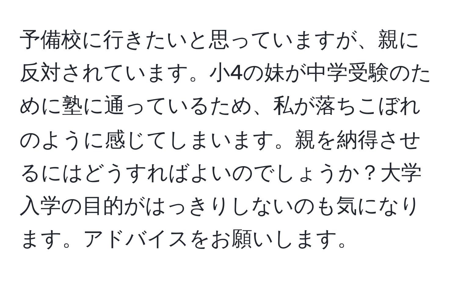 予備校に行きたいと思っていますが、親に反対されています。小4の妹が中学受験のために塾に通っているため、私が落ちこぼれのように感じてしまいます。親を納得させるにはどうすればよいのでしょうか？大学入学の目的がはっきりしないのも気になります。アドバイスをお願いします。