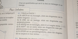 C'est un quadrilatère qui est à la fois un rectangle et un 
losange. 
Pour s'entraîner 
s en a indiqué qu'il B3. VRAI ou FAUX ？ 
a) Si ABCD est un rectangle, aloes ses diagonales ont la 
est isocèle esère est un trapèze même longueur. 
b) Si LKL est un losange, alors ses diagonales som Q 
perpendiculaires 
propriétés corres- c) Si MNPQ est un rectangle, alors il a 4 angles droits Q
d) Si RS7V est un carré, alors ses diagonales sont per. 
pendiculaires et ont la même longueur. 
C 
e) Si EFG / est un parallélogramme, alors ses diagona- 
les se coupent en leur milieu.
q
C