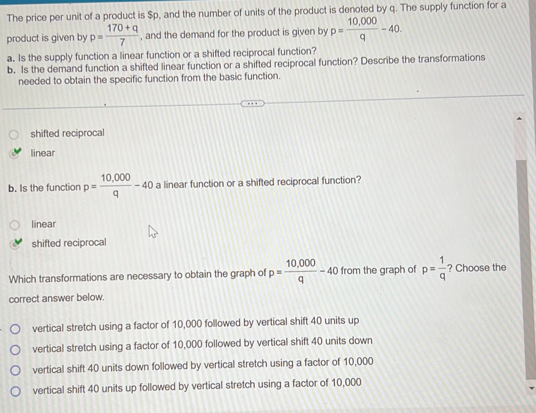 The price per unit of a product is $p, and the number of units of the product is denoted by q. The supply function for a
product is given by p= (170+q)/7  , and the demand for the product is given by p= (10,000)/q -40. 
a. Is the supply function a linear function or a shifted reciprocal function?
b. Is the demand function a shifted linear function or a shifted reciprocal function? Describe the transformations
needed to obtain the specific function from the basic function.
shifted reciprocal
linear
b. Is the function p= (10,000)/q -40 a linear function or a shifted reciprocal function?
linear
shifted reciprocal
Which transformations are necessary to obtain the graph of p= (10,000)/q -40 from the graph of p= 1/q  ? Choose the
correct answer below.
vertical stretch using a factor of 10,000 followed by vertical shift 40 units up
vertical stretch using a factor of 10,000 followed by vertical shift 40 units down
vertical shift 40 units down followed by vertical stretch using a factor of 10,000
vertical shift 40 units up followed by vertical stretch using a factor of 10,000