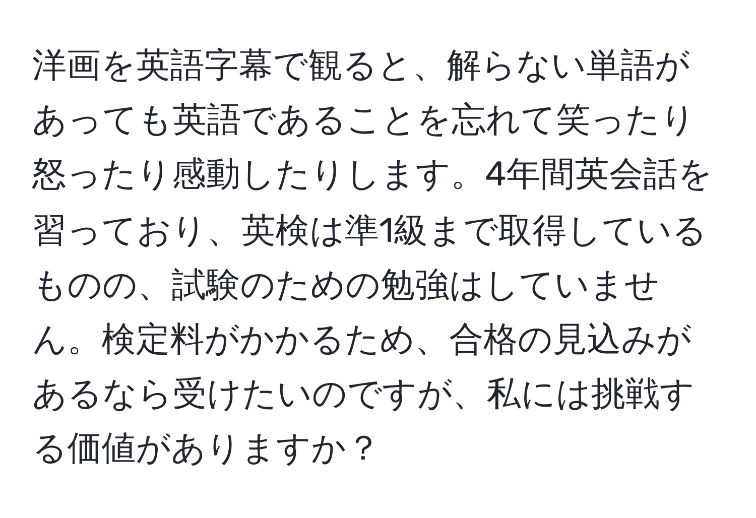 洋画を英語字幕で観ると、解らない単語があっても英語であることを忘れて笑ったり怒ったり感動したりします。4年間英会話を習っており、英検は準1級まで取得しているものの、試験のための勉強はしていません。検定料がかかるため、合格の見込みがあるなら受けたいのですが、私には挑戦する価値がありますか？