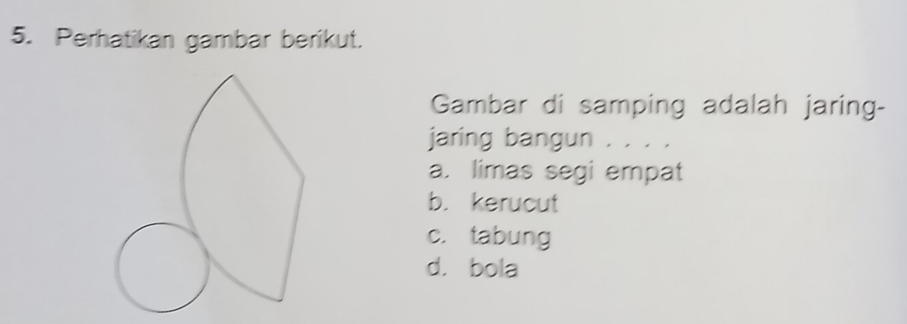 Perhatikan gambar berikut.
Gambar di samping adalah jaring-
jaring bangun . . . .
a. limas segi empat
b. kerucut
c. tabung
d. bola